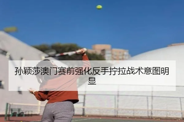 孙颖莎澳门赛前强化反手拧拉战术意图明显