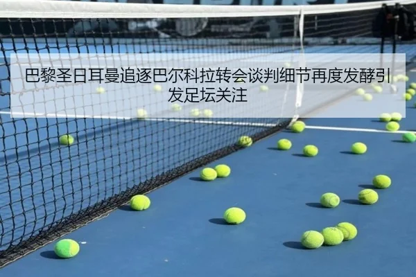 巴黎圣日耳曼追逐巴尔科拉转会谈判细节再度发酵引发足坛关注