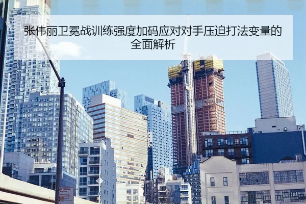 张伟丽卫冕战训练强度加码应对对手压迫打法变量的全面解析